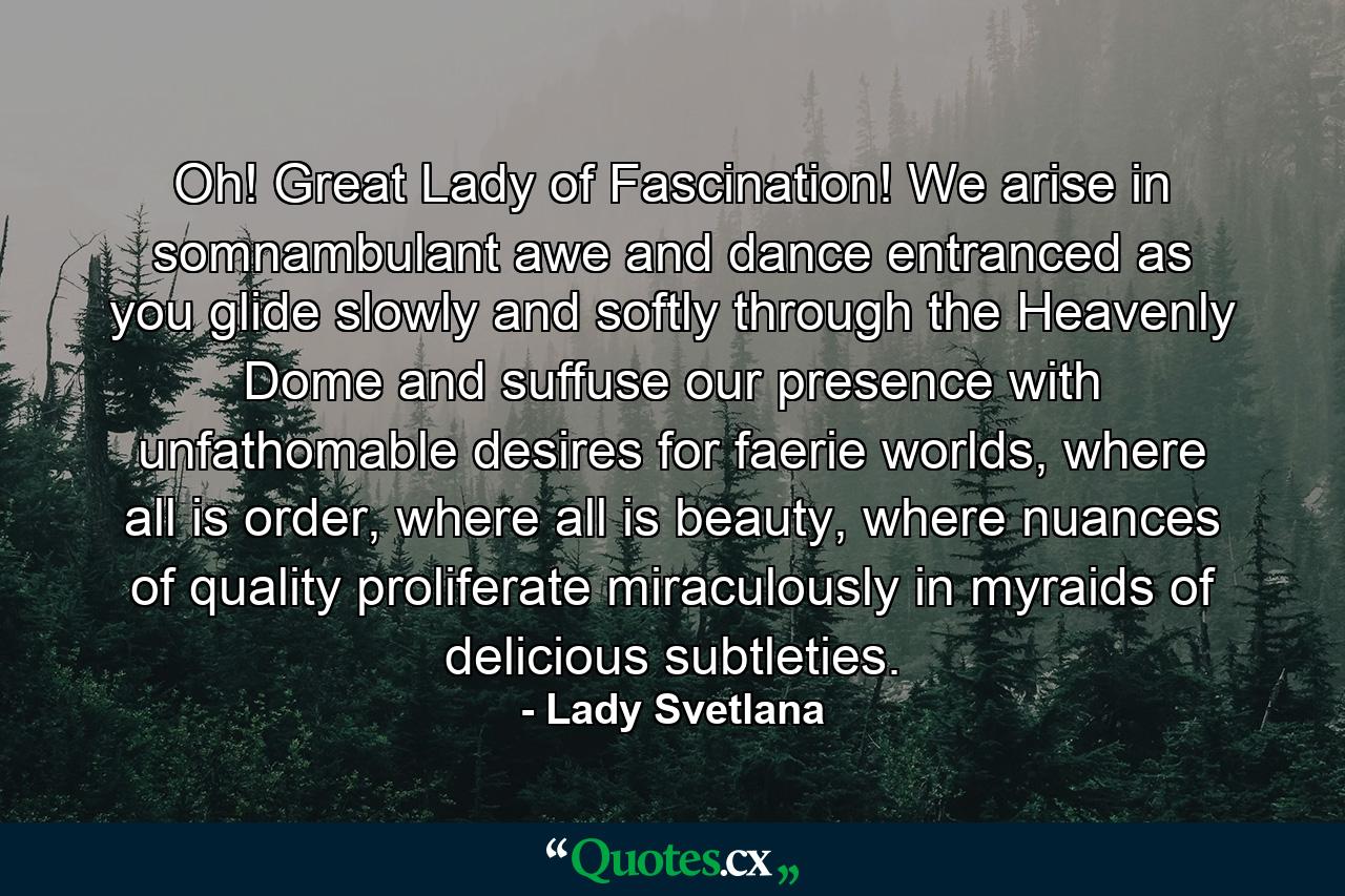 Oh! Great Lady of Fascination! We arise in somnambulant awe and dance entranced as you glide slowly and softly through the Heavenly Dome and suffuse our presence with unfathomable desires for faerie worlds, where all is order, where all is beauty, where nuances of quality proliferate miraculously in myraids of delicious subtleties. - Quote by Lady Svetlana