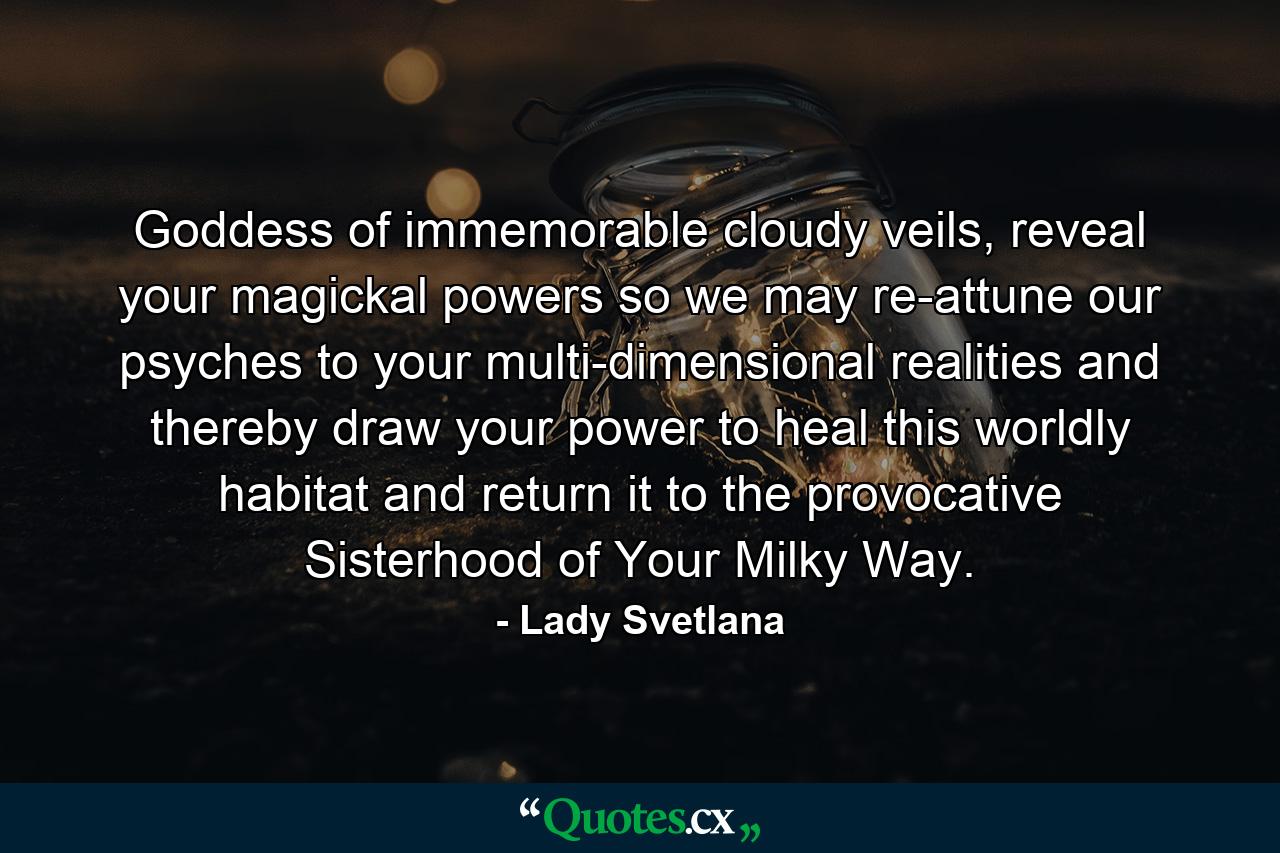 Goddess of immemorable cloudy veils, reveal your magickal powers so we may re-attune our psyches to your multi-dimensional realities and thereby draw your power to heal this worldly habitat and return it to the provocative Sisterhood of Your Milky Way. - Quote by Lady Svetlana