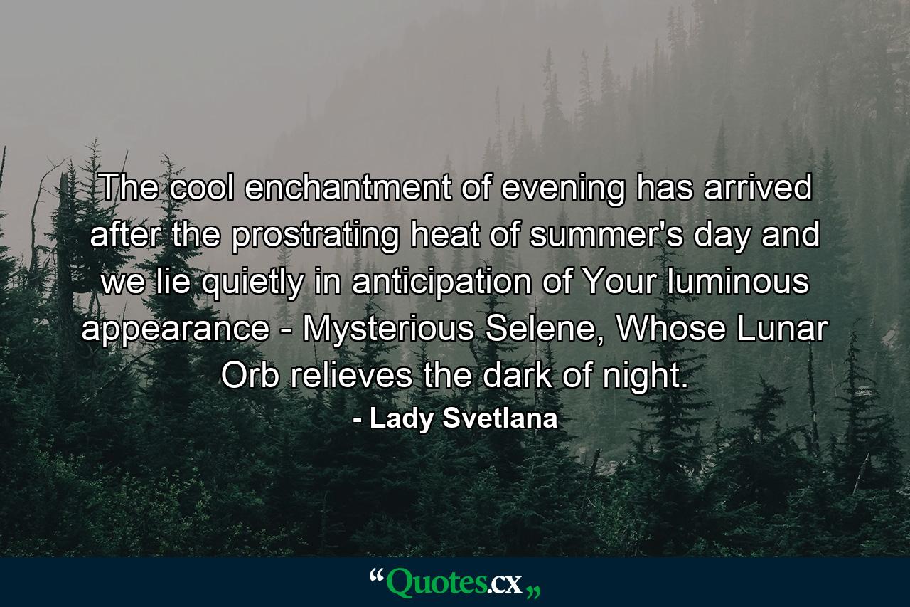 The cool enchantment of evening has arrived after the prostrating heat of summer's day and we lie quietly in anticipation of Your luminous appearance - Mysterious Selene, Whose Lunar Orb relieves the dark of night. - Quote by Lady Svetlana