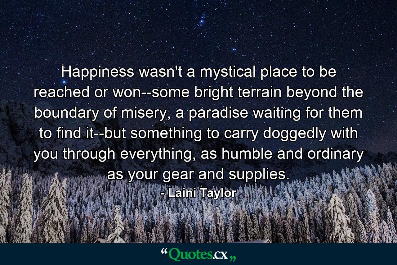 Happiness wasn't a mystical place to be reached or won--some bright terrain beyond the boundary of misery, a paradise waiting for them to find it--but something to carry doggedly with you through everything, as humble and ordinary as your gear and supplies. - Quote by Laini Taylor