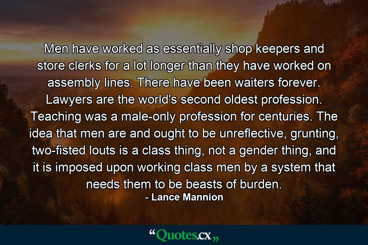 Men have worked as essentially shop keepers and store clerks for a lot longer than they have worked on assembly lines. There have been waiters forever. Lawyers are the world's second oldest profession. Teaching was a male-only profession for centuries. The idea that men are and ought to be unreflective, grunting, two-fisted louts is a class thing, not a gender thing, and it is imposed upon working class men by a system that needs them to be beasts of burden. - Quote by Lance Mannion