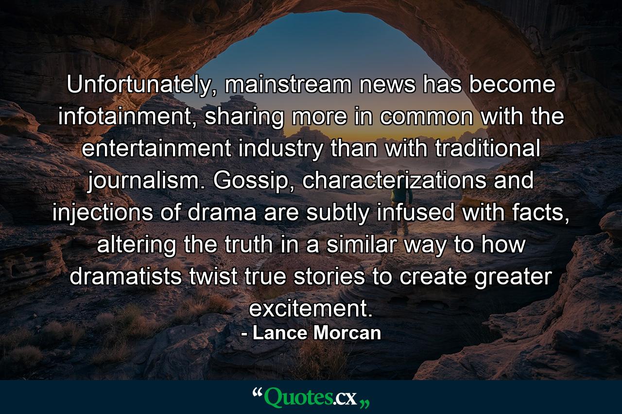 Unfortunately, mainstream news has become infotainment, sharing more in common with the entertainment industry than with traditional journalism. Gossip, characterizations and injections of drama are subtly infused with facts, altering the truth in a similar way to how dramatists twist true stories to create greater excitement. - Quote by Lance Morcan