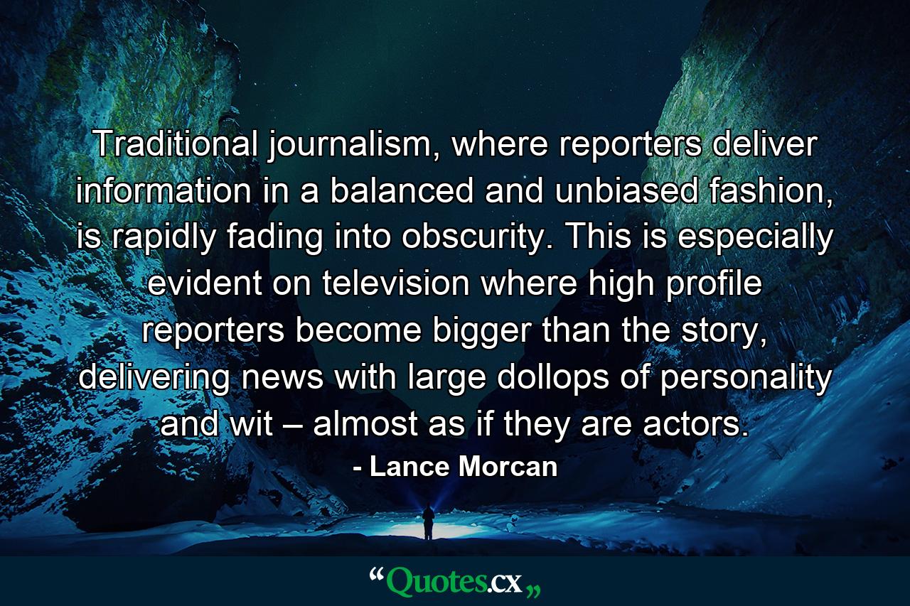 Traditional journalism, where reporters deliver information in a balanced and unbiased fashion, is rapidly fading into obscurity. This is especially evident on television where high profile reporters become bigger than the story, delivering news with large dollops of personality and wit – almost as if they are actors. - Quote by Lance Morcan