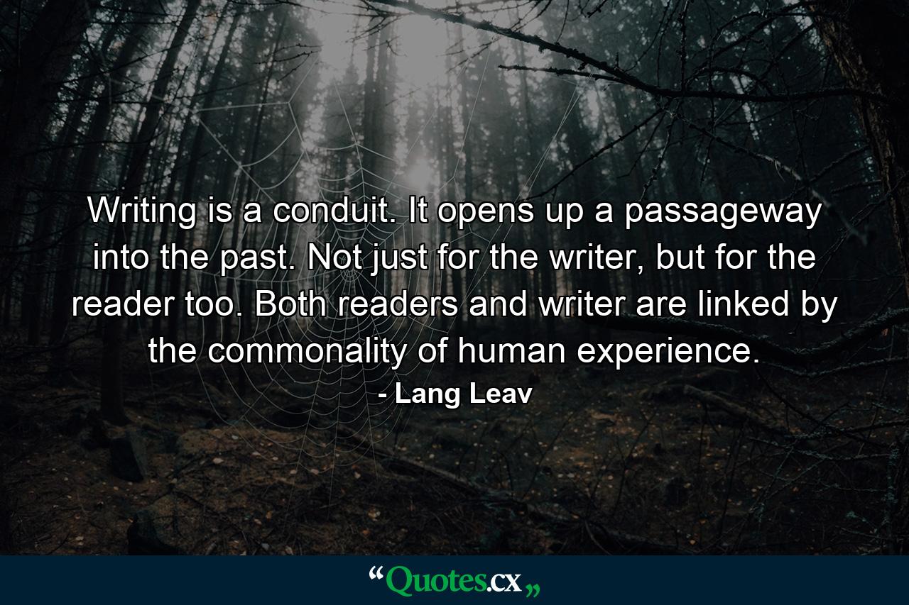 Writing is a conduit. It opens up a passageway into the past. Not just for the writer, but for the reader too. Both readers and writer are linked by the commonality of human experience. - Quote by Lang Leav