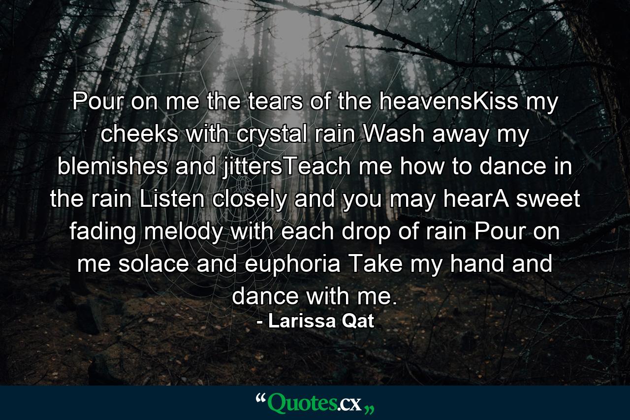 Pour on me the tears of the heavensKiss my cheeks with crystal rain Wash away my blemishes and jittersTeach me how to dance in the rain Listen closely and you may hearA sweet fading melody with each drop of rain Pour on me solace and euphoria Take my hand and dance with me. - Quote by Larissa Qat