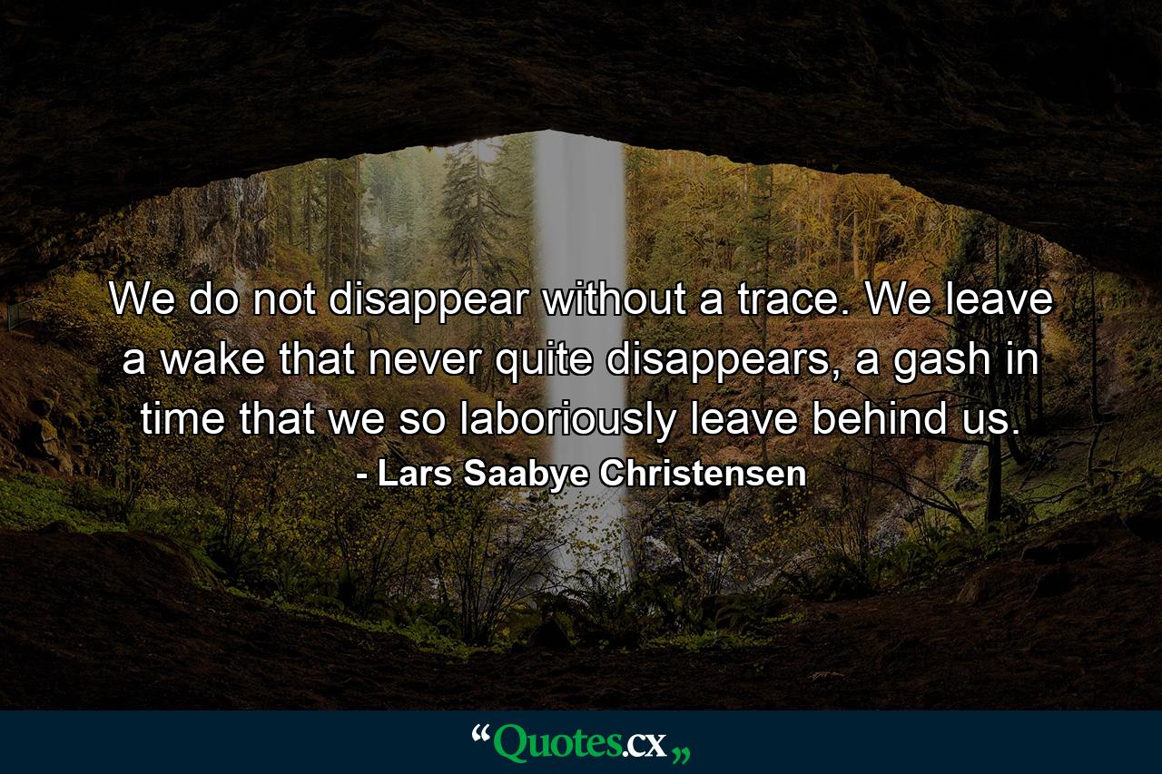 We do not disappear without a trace. We leave a wake that never quite disappears, a gash in time that we so laboriously leave behind us. - Quote by Lars Saabye Christensen