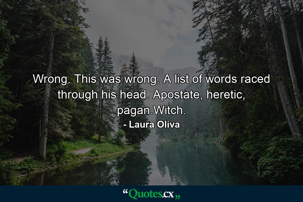 Wrong. This was wrong. A list of words raced through his head. Apostate, heretic, pagan.Witch. - Quote by Laura Oliva