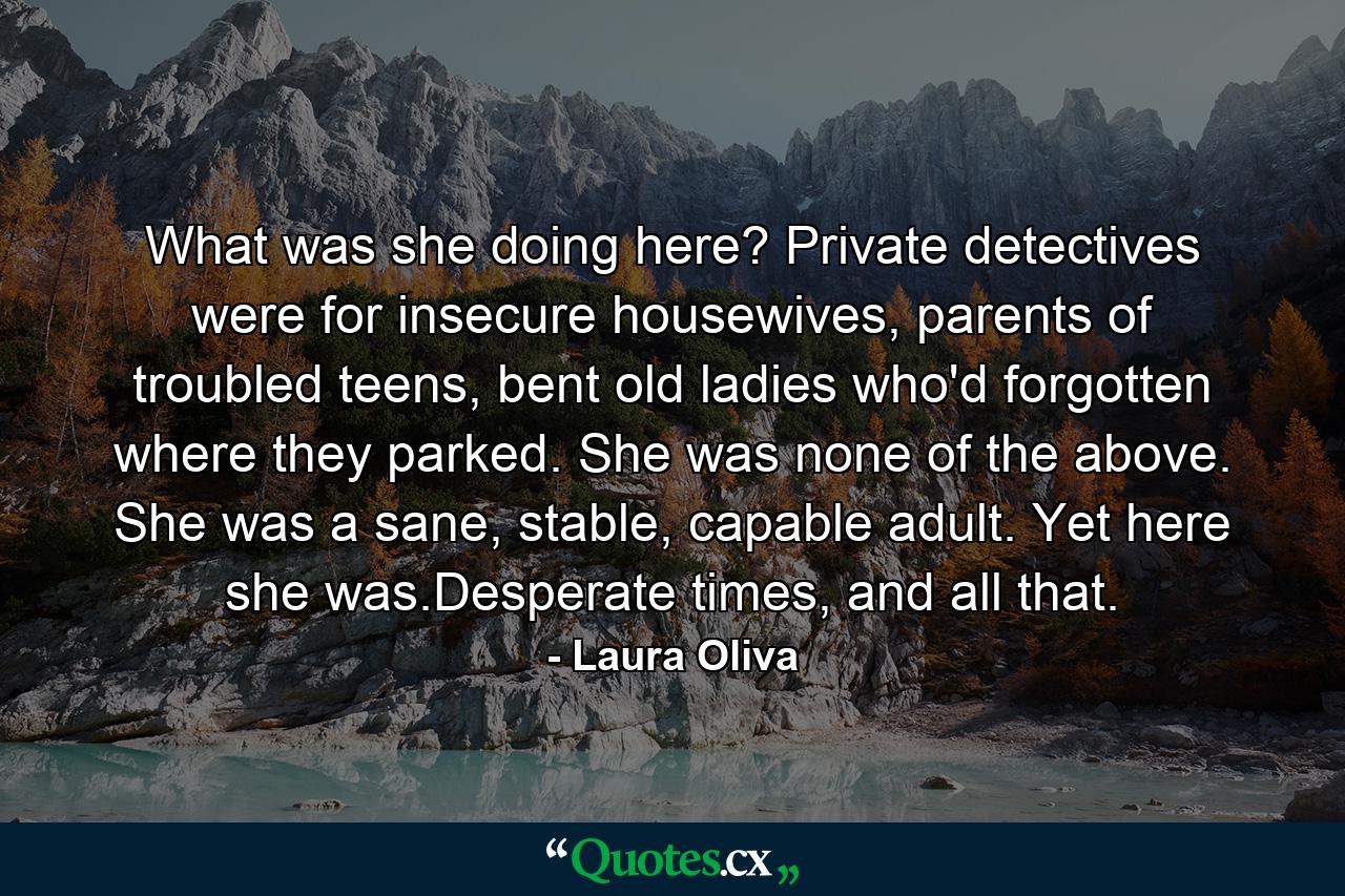 What was she doing here? Private detectives were for insecure housewives, parents of troubled teens, bent old ladies who'd forgotten where they parked. She was none of the above. She was a sane, stable, capable adult. Yet here she was.Desperate times, and all that. - Quote by Laura Oliva