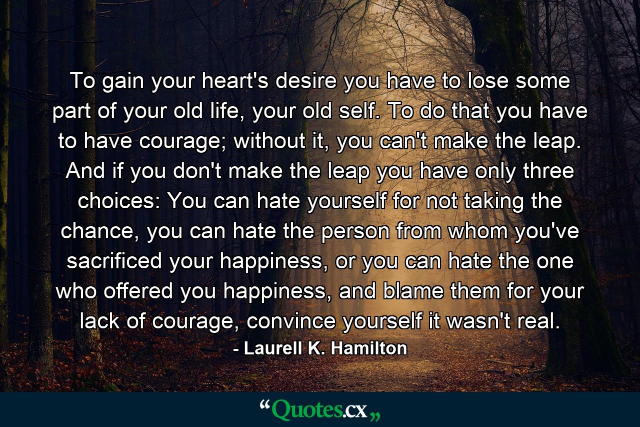 To gain your heart's desire you have to lose some part of your old life, your old self. To do that you have to have courage; without it, you can't make the leap. And if you don't make the leap you have only three choices: You can hate yourself for not taking the chance, you can hate the person from whom you've sacrificed your happiness, or you can hate the one who offered you happiness, and blame them for your lack of courage, convince yourself it wasn't real. - Quote by Laurell K. Hamilton