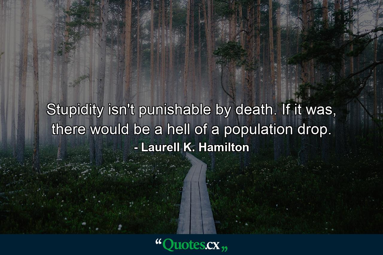 Stupidity isn't punishable by death. If it was, there would be a hell of a population drop. - Quote by Laurell K. Hamilton