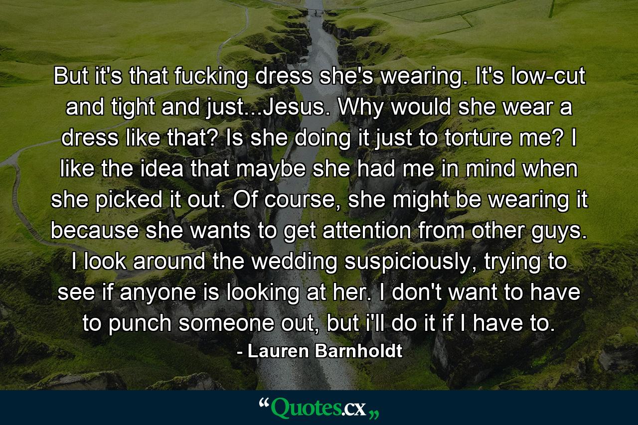 But it's that fucking dress she's wearing. It's low-cut and tight and just...Jesus. Why would she wear a dress like that? Is she doing it just to torture me? I like the idea that maybe she had me in mind when she picked it out. Of course, she might be wearing it because she wants to get attention from other guys. I look around the wedding suspiciously, trying to see if anyone is looking at her. I don't want to have to punch someone out, but i'll do it if I have to. - Quote by Lauren Barnholdt