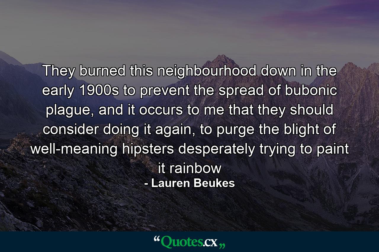 They burned this neighbourhood down in the early 1900s to prevent the spread of bubonic plague, and it occurs to me that they should consider doing it again, to purge the blight of well-meaning hipsters desperately trying to paint it rainbow - Quote by Lauren Beukes