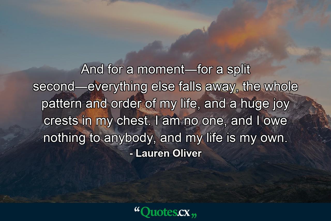 And for a moment―for a split second―everything else falls away, the whole pattern and order of my life, and a huge joy crests in my chest. I am no one, and I owe nothing to anybody, and my life is my own. - Quote by Lauren Oliver