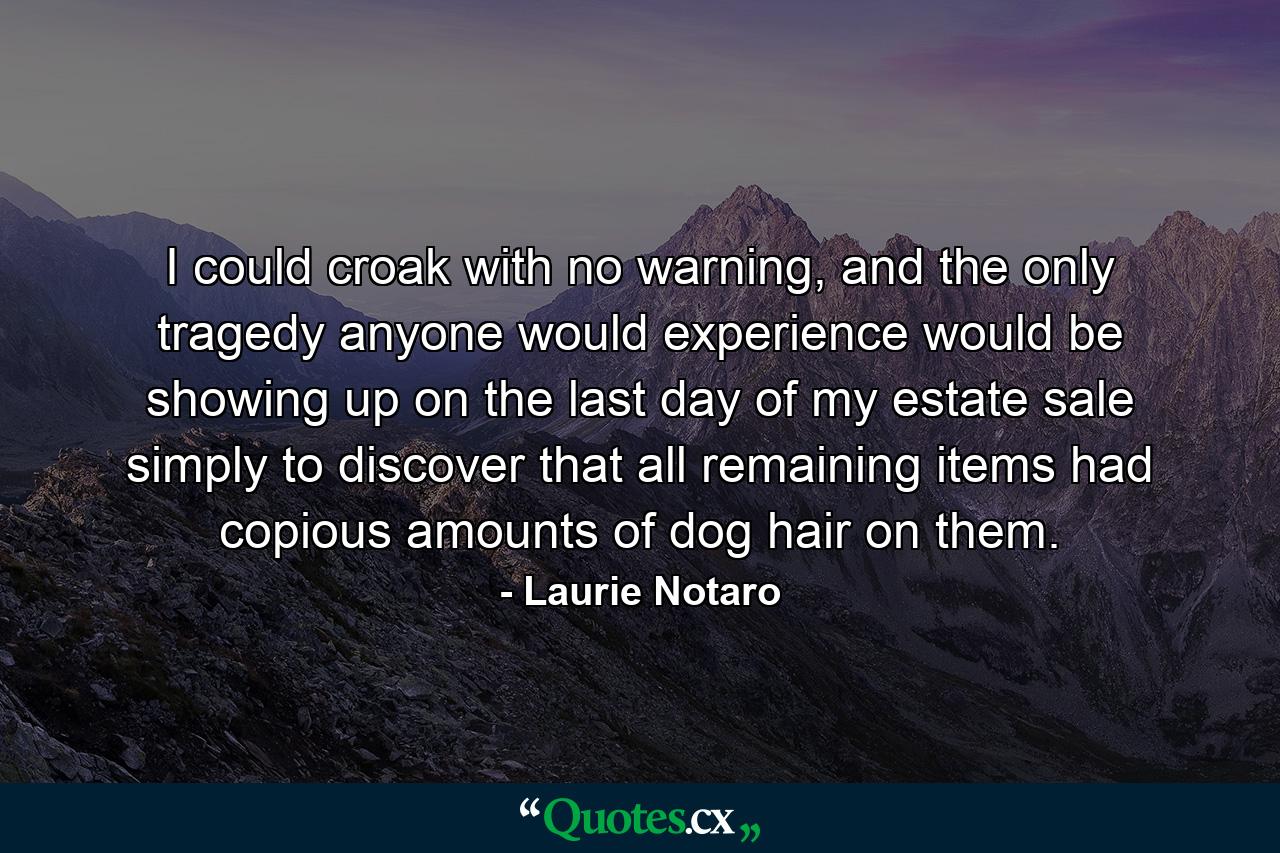 I could croak with no warning, and the only tragedy anyone would experience would be showing up on the last day of my estate sale simply to discover that all remaining items had copious amounts of dog hair on them. - Quote by Laurie Notaro