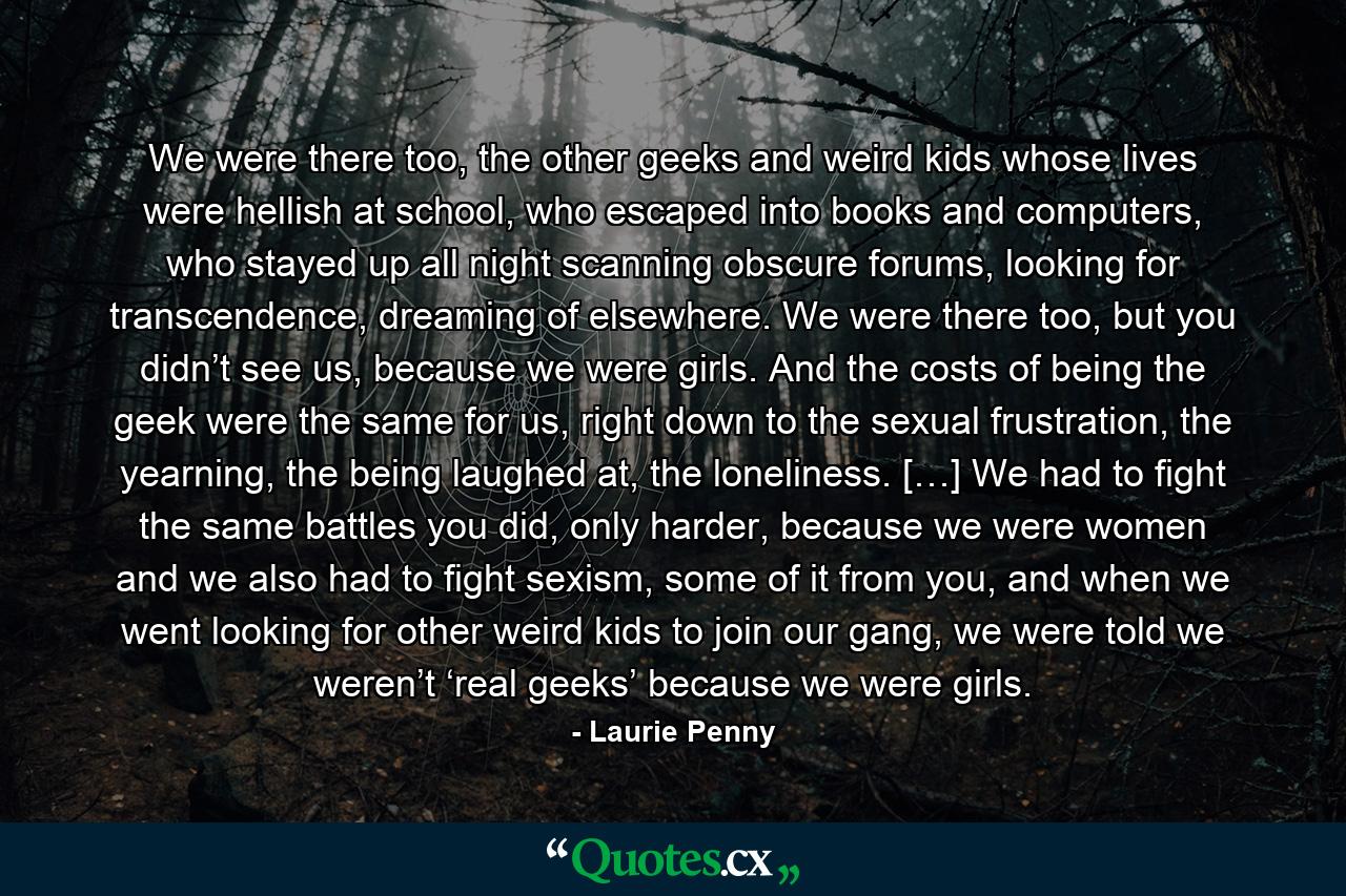 We were there too, the other geeks and weird kids whose lives were hellish at school, who escaped into books and computers, who stayed up all night scanning obscure forums, looking for transcendence, dreaming of elsewhere. We were there too, but you didn’t see us, because we were girls. And the costs of being the geek were the same for us, right down to the sexual frustration, the yearning, the being laughed at, the loneliness. […] We had to fight the same battles you did, only harder, because we were women and we also had to fight sexism, some of it from you, and when we went looking for other weird kids to join our gang, we were told we weren’t ‘real geeks’ because we were girls. - Quote by Laurie Penny