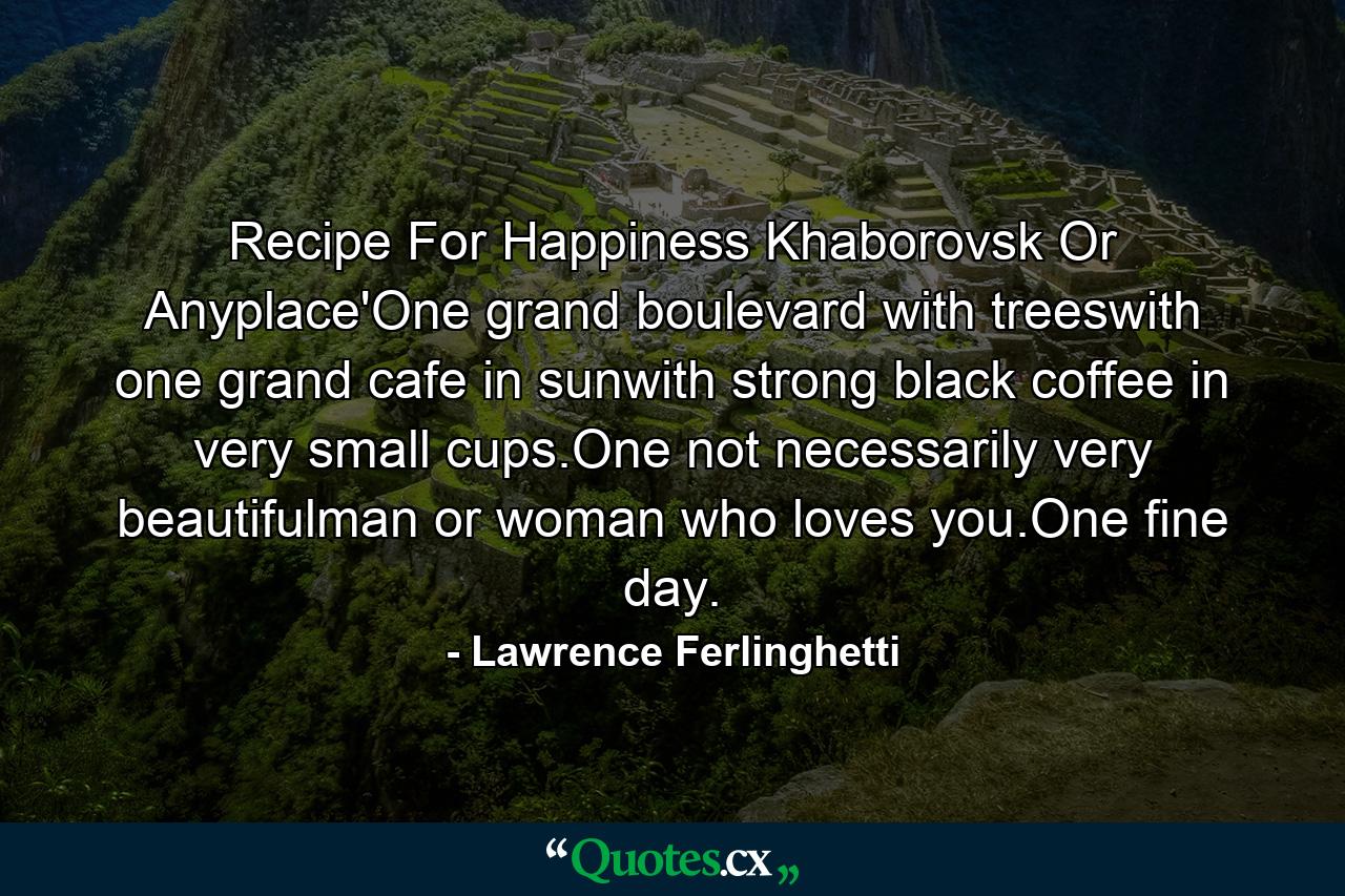 Recipe For Happiness Khaborovsk Or Anyplace'One grand boulevard with treeswith one grand cafe in sunwith strong black coffee in very small cups.One not necessarily very beautifulman or woman who loves you.One fine day. - Quote by Lawrence Ferlinghetti