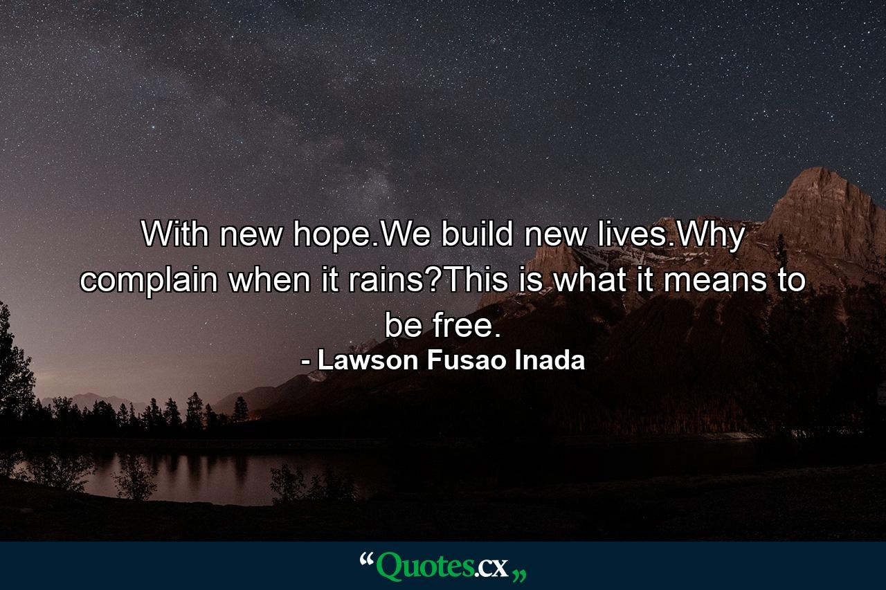 With new hope.We build new lives.Why complain when it rains?This is what it means to be free. - Quote by Lawson Fusao Inada