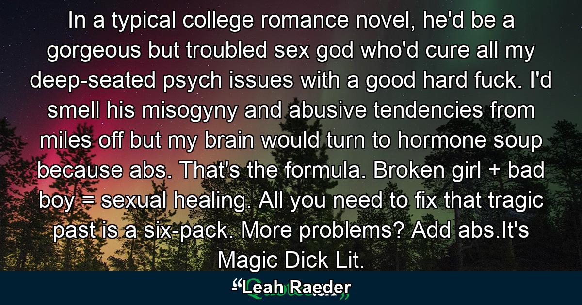 In a typical college romance novel, he'd be a gorgeous but troubled sex god who'd cure all my deep-seated psych issues with a good hard fuck. I'd smell his misogyny and abusive tendencies from miles off but my brain would turn to hormone soup because abs. That's the formula. Broken girl + bad boy = sexual healing. All you need to fix that tragic past is a six-pack. More problems? Add abs.It's Magic Dick Lit. - Quote by Leah Raeder