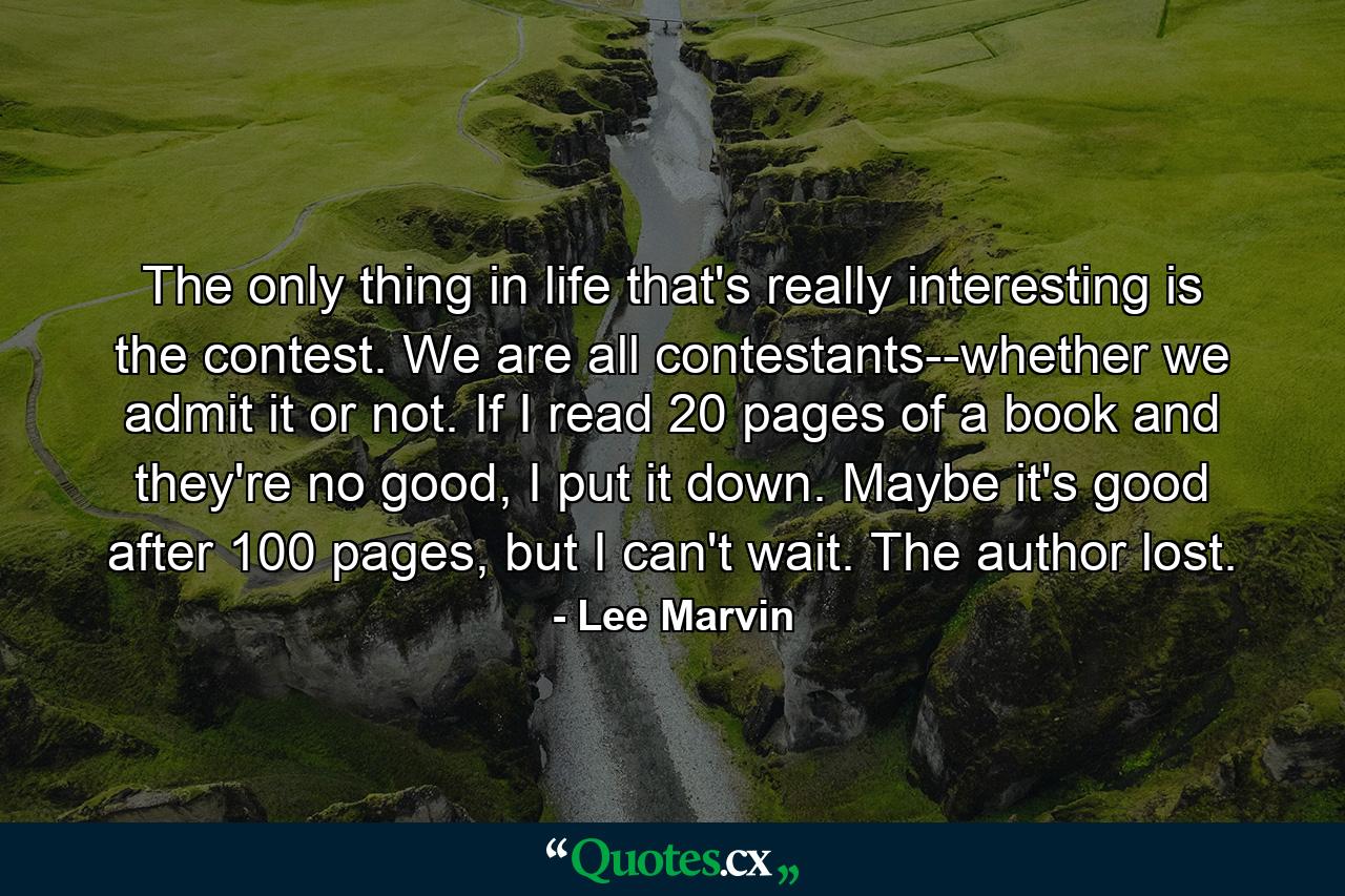 The only thing in life that's really interesting is the contest. We are all contestants--whether we admit it or not. If I read 20 pages of a book and they're no good, I put it down. Maybe it's good after 100 pages, but I can't wait. The author lost. - Quote by Lee Marvin