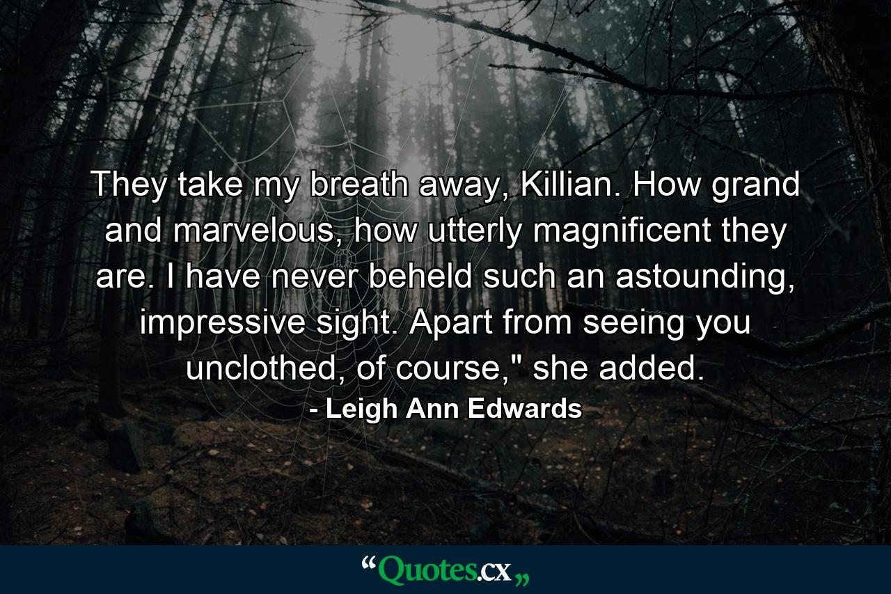 They take my breath away, Killian. How grand and marvelous, how utterly magnificent they are. I have never beheld such an astounding, impressive sight. Apart from seeing you unclothed, of course,