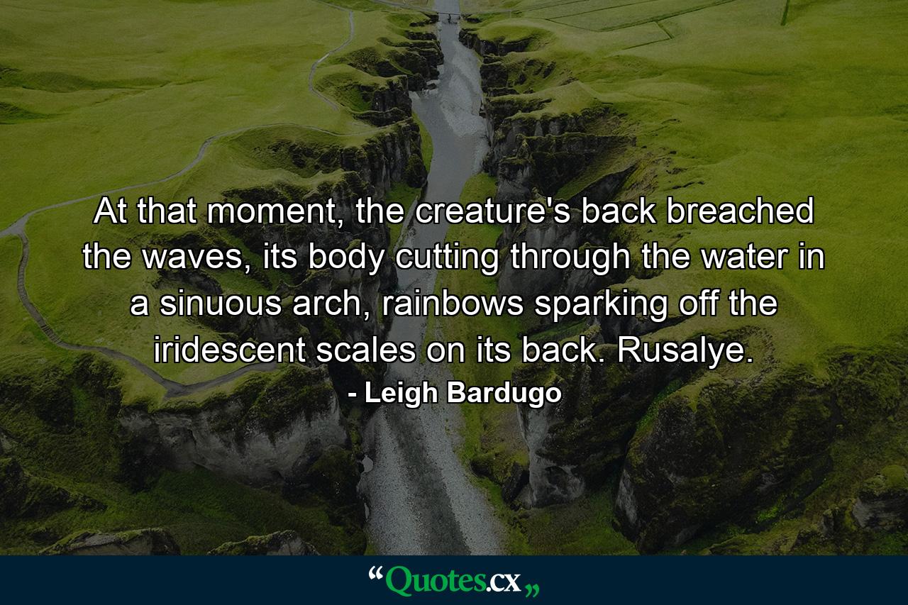 At that moment, the creature's back breached the waves, its body cutting through the water in a sinuous arch, rainbows sparking off the iridescent scales on its back. Rusalye. - Quote by Leigh Bardugo