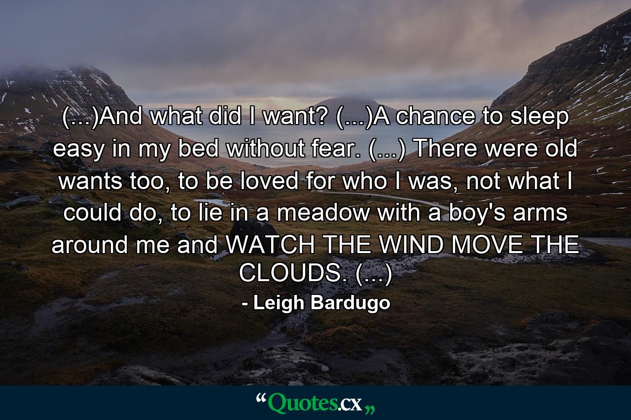 (...)And what did I want? (...)A chance to sleep easy in my bed without fear. (...) There were old wants too, to be loved for who I was, not what I could do, to lie in a meadow with a boy's arms around me and WATCH THE WIND MOVE THE CLOUDS. (...) - Quote by Leigh Bardugo