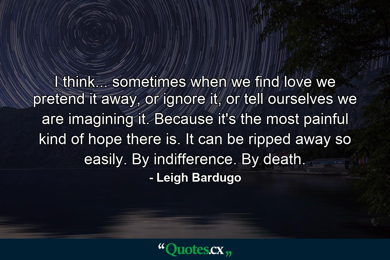 I think... sometimes when we find love we pretend it away, or ignore it, or tell ourselves we are imagining it. Because it's the most painful kind of hope there is. It can be ripped away so easily. By indifference. By death. - Quote by Leigh Bardugo