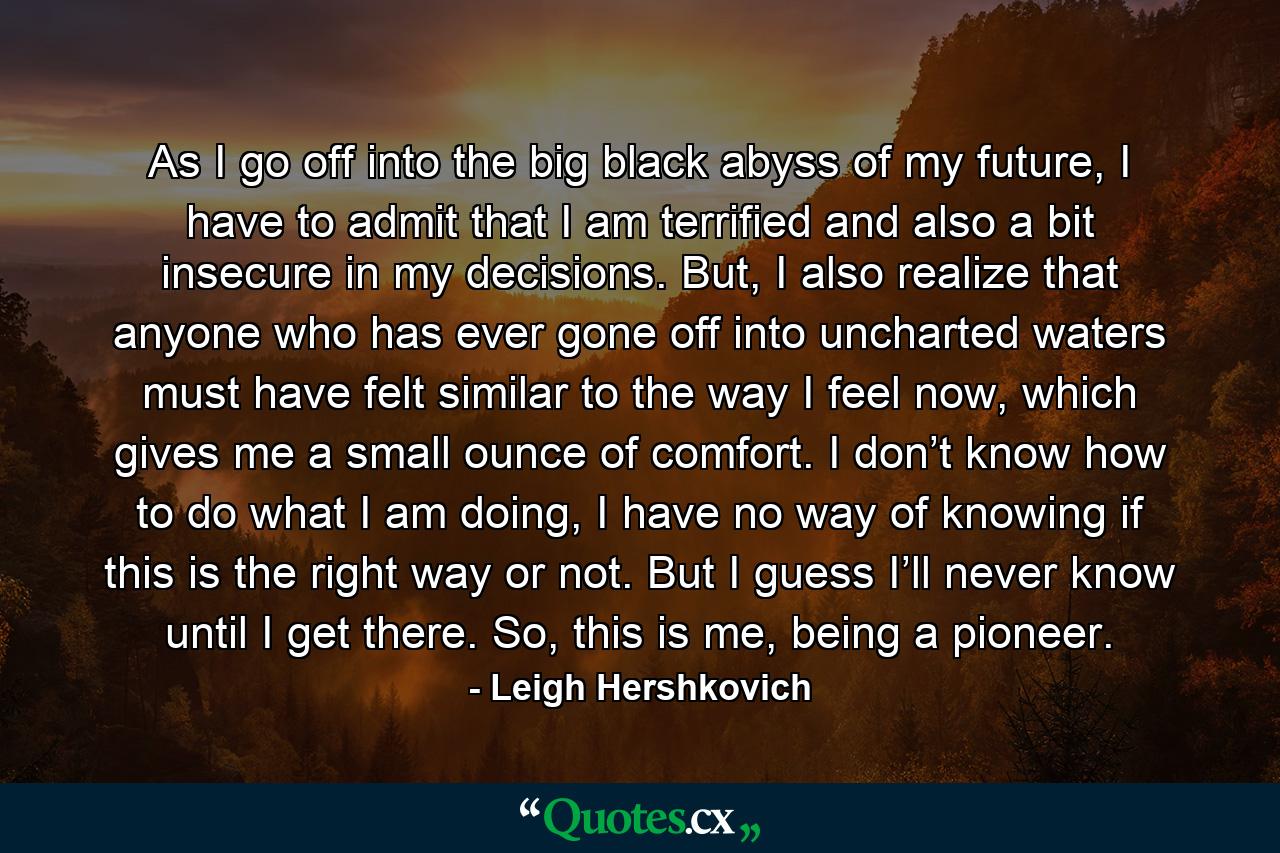 As I go off into the big black abyss of my future, I have to admit that I am terrified and also a bit insecure in my decisions. But, I also realize that anyone who has ever gone off into uncharted waters must have felt similar to the way I feel now, which gives me a small ounce of comfort. I don’t know how to do what I am doing, I have no way of knowing if this is the right way or not. But I guess I’ll never know until I get there. So, this is me, being a pioneer. - Quote by Leigh Hershkovich