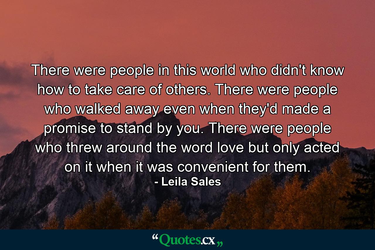 There were people in this world who didn't know how to take care of others. There were people who walked away even when they'd made a promise to stand by you. There were people who threw around the word love but only acted on it when it was convenient for them. - Quote by Leila Sales