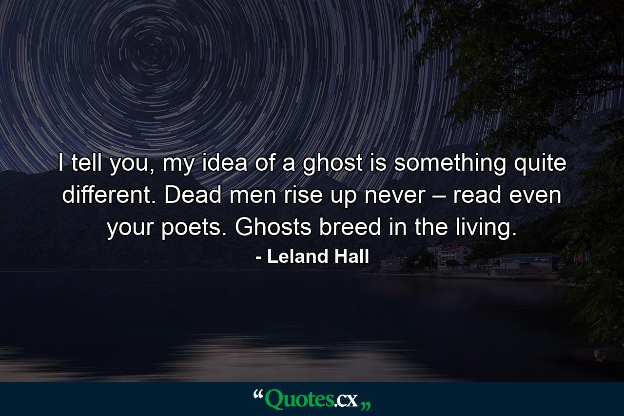 I tell you, my idea of a ghost is something quite different. Dead men rise up never – read even your poets. Ghosts breed in the living. - Quote by Leland Hall