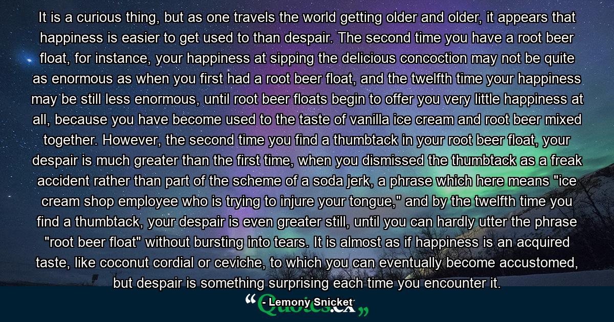 It is a curious thing, but as one travels the world getting older and older, it appears that happiness is easier to get used to than despair. The second time you have a root beer float, for instance, your happiness at sipping the delicious concoction may not be quite as enormous as when you first had a root beer float, and the twelfth time your happiness may be still less enormous, until root beer floats begin to offer you very little happiness at all, because you have become used to the taste of vanilla ice cream and root beer mixed together. However, the second time you find a thumbtack in your root beer float, your despair is much greater than the first time, when you dismissed the thumbtack as a freak accident rather than part of the scheme of a soda jerk, a phrase which here means 