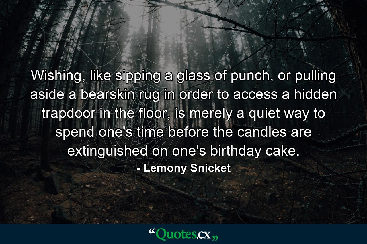 Wishing, like sipping a glass of punch, or pulling aside a bearskin rug in order to access a hidden trapdoor in the floor, is merely a quiet way to spend one's time before the candles are extinguished on one's birthday cake. - Quote by Lemony Snicket