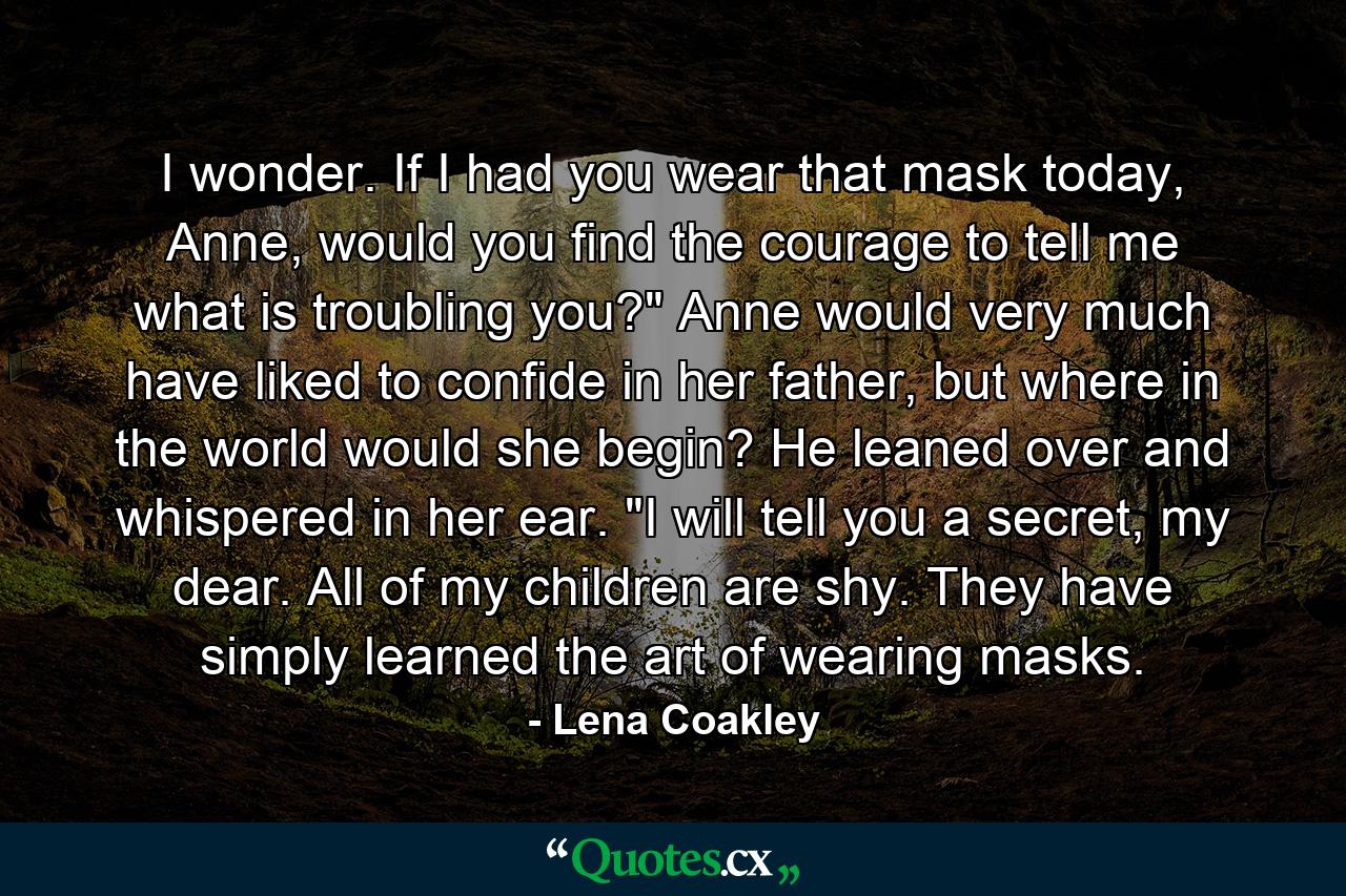 I wonder. If I had you wear that mask today, Anne, would you find the courage to tell me what is troubling you?