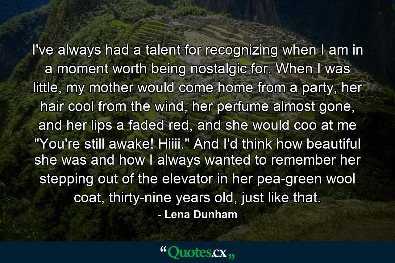 I've always had a talent for recognizing when I am in a moment worth being nostalgic for. When I was little, my mother would come home from a party, her hair cool from the wind, her perfume almost gone, and her lips a faded red, and she would coo at me 