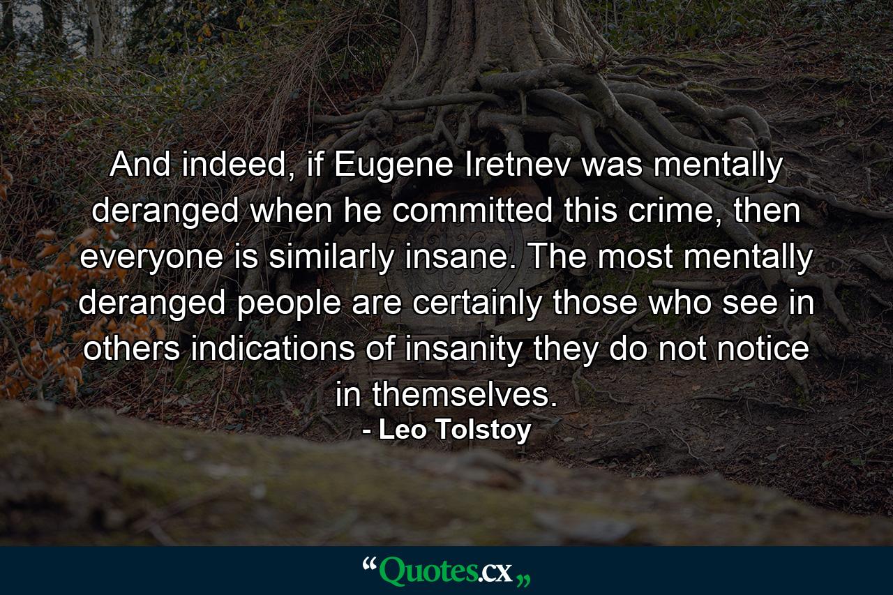 And indeed, if Eugene Iretnev was mentally deranged when he committed this crime, then everyone is similarly insane. The most mentally deranged people are certainly those who see in others indications of insanity they do not notice in themselves. - Quote by Leo Tolstoy