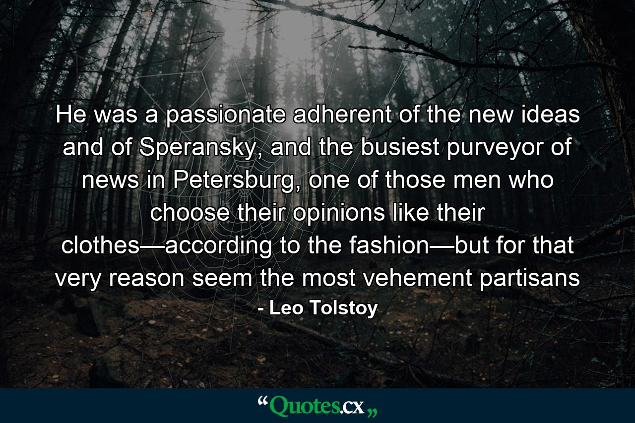 He was a passionate adherent of the new ideas and of Speransky, and the busiest purveyor of news in Petersburg, one of those men who choose their opinions like their clothes—according to the fashion—but for that very reason seem the most vehement partisans - Quote by Leo Tolstoy