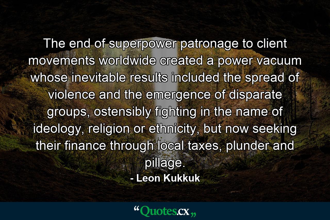 The end of superpower patronage to client movements worldwide created a power vacuum whose inevitable results included the spread of violence and the emergence of disparate groups, ostensibly fighting in the name of ideology, religion or ethnicity, but now seeking their finance through local taxes, plunder and pillage. - Quote by Leon Kukkuk