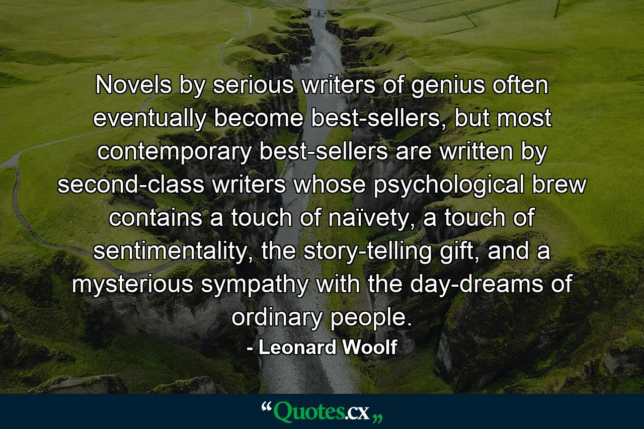 Novels by serious writers of genius often eventually become best-sellers, but most contemporary best-sellers are written by second-class writers whose psychological brew contains a touch of naïvety, a touch of sentimentality, the story-telling gift, and a mysterious sympathy with the day-dreams of ordinary people. - Quote by Leonard Woolf