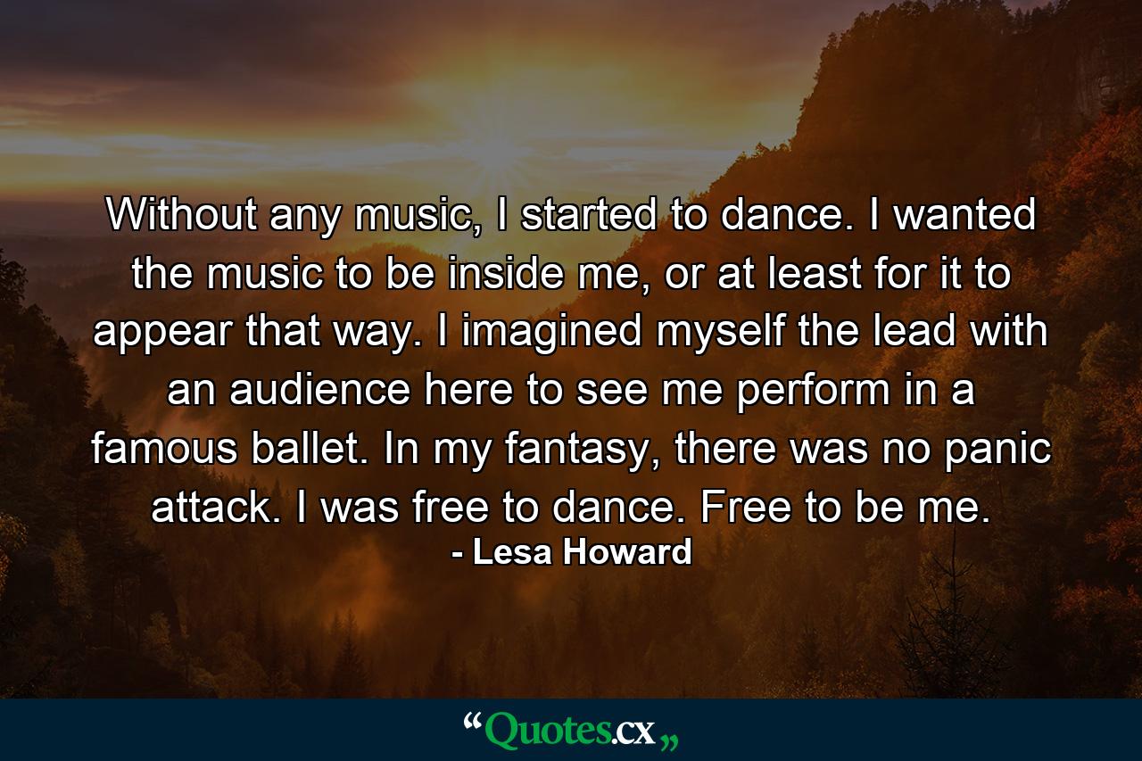 Without any music, I started to dance. I wanted the music to be inside me, or at least for it to appear that way. I imagined myself the lead with an audience here to see me perform in a famous ballet. In my fantasy, there was no panic attack. I was free to dance. Free to be me. - Quote by Lesa Howard