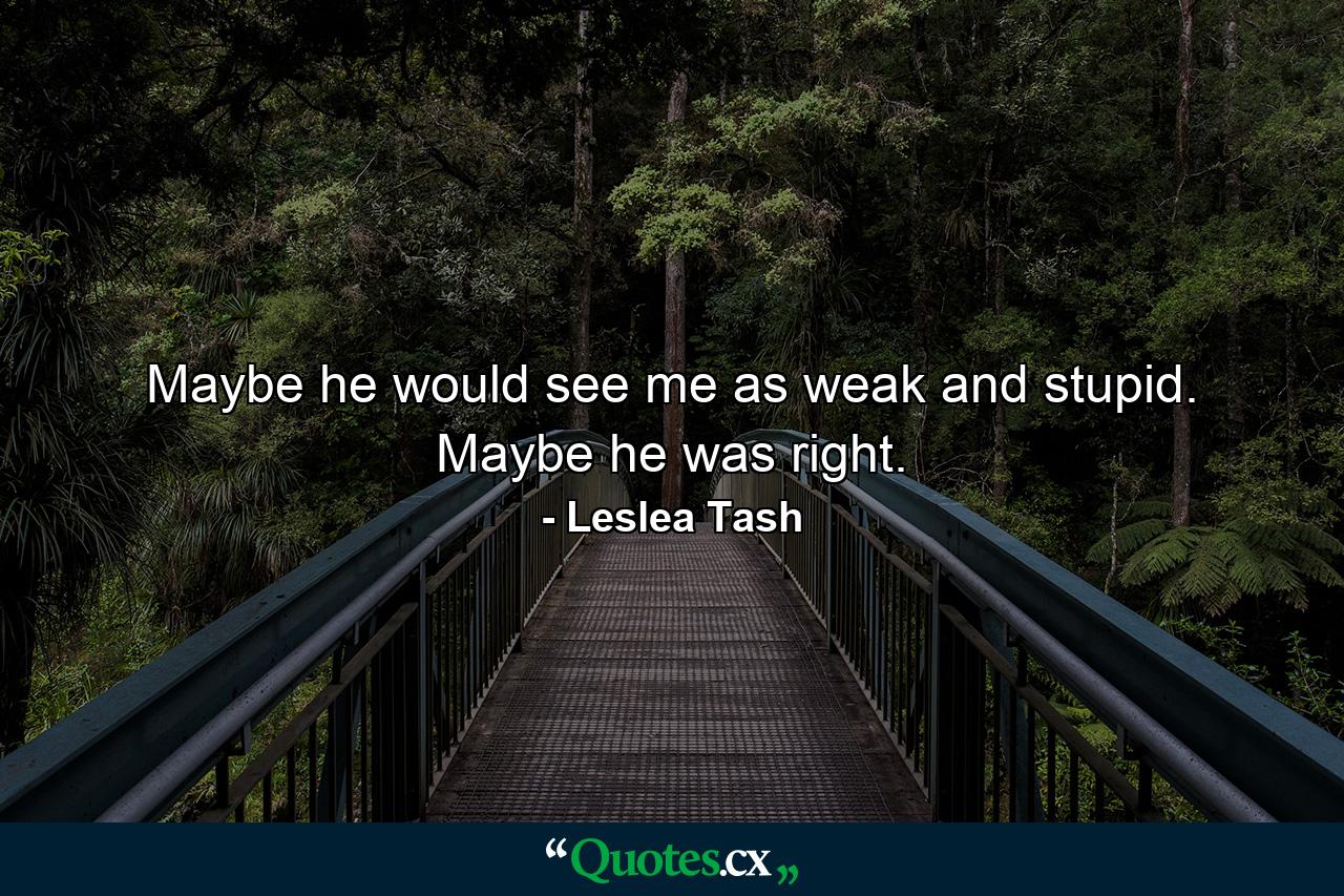 Maybe he would see me as weak and stupid. Maybe he was right. - Quote by Leslea Tash