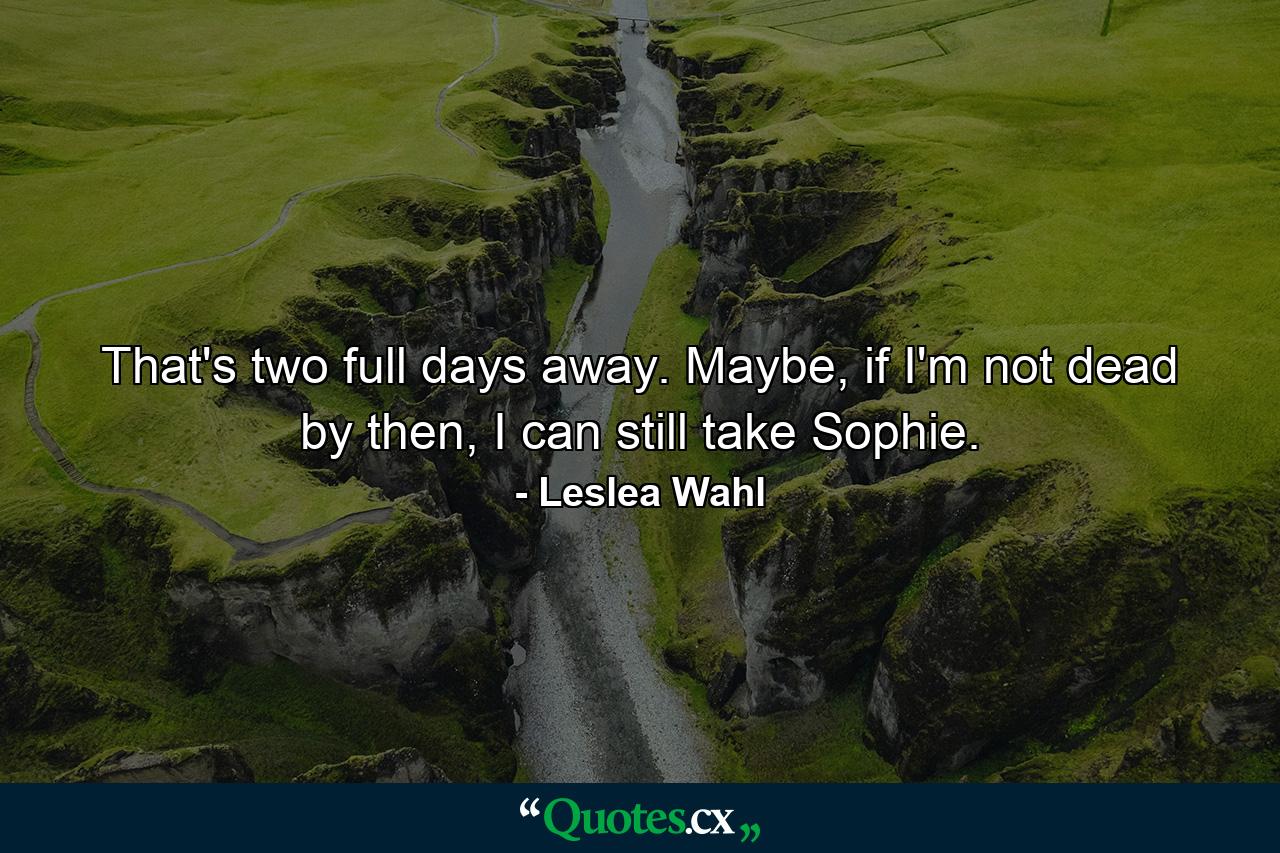 That's two full days away. Maybe, if I'm not dead by then, I can still take Sophie. - Quote by Leslea Wahl