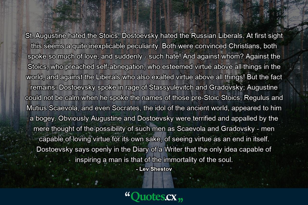 St. Augustine hated the Stoics, Dostoevsky hated the Russian Liberals. At first sight this seems a quite inexplicable peculiarity. Both were convinced Christians, both spoke so much of love, and suddenly - such hate! And against whom? Against the Stoics, who preached self-abnegation, who esteemed virtue above all things in the world, and against the Liberals who also exalted virtue above all things! But the fact remains: Dostoevsky spoke in rage of Stassyulevitch and Gradovsky; Augustine could not be calm when he spoke the names of those pre-Stoic Stoics, Regulus and Mutius Scaevola, and even Socrates, the idol of the ancient world, appeared to him a bogey. Obviously Augustine and Dostoevsky were terrified and appalled by the mere thought of the possibility of such men as Scaevola and Gradovsky - men capable of loving virtue for its own sake, of seeing virtue as an end in itself. Dostoevsky says openly in the Diary of a Writer that the only idea capable of inspiring a man is that of the immortality of the soul. - Quote by Lev Shestov