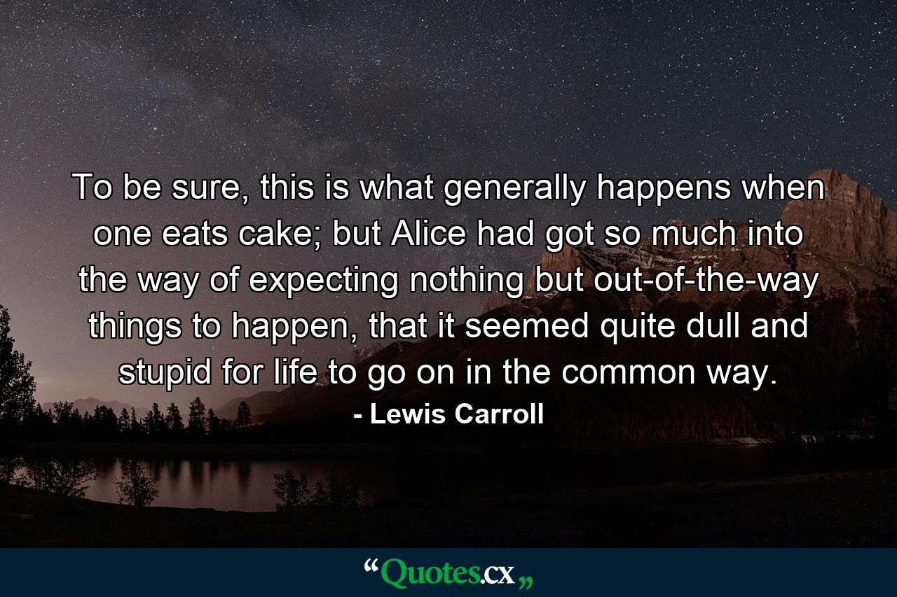 To be sure, this is what generally happens when one eats cake; but Alice had got so much into the way of expecting nothing but out-of-the-way things to happen, that it seemed quite dull and stupid for life to go on in the common way. - Quote by Lewis Carroll