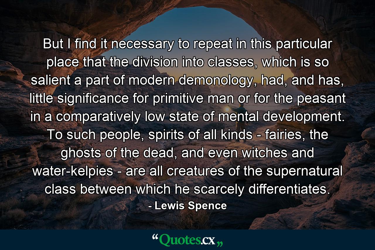 But I find it necessary to repeat in this particular place that the division into classes, which is so salient a part of modern demonology, had, and has, little significance for primitive man or for the peasant in a comparatively low state of mental development. To such people, spirits of all kinds - fairies, the ghosts of the dead, and even witches and water-kelpies - are all creatures of the supernatural class between which he scarcely differentiates. - Quote by Lewis Spence