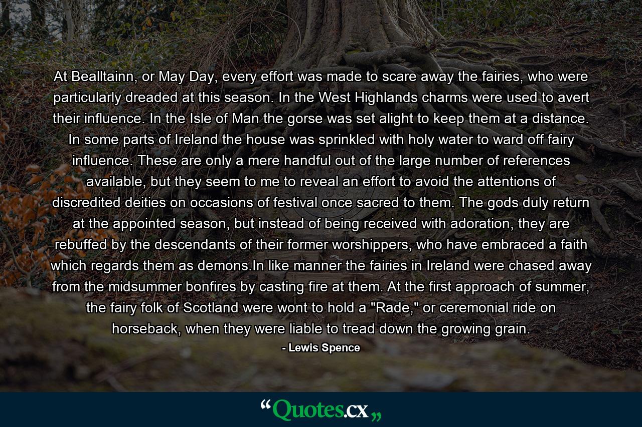 At Bealltainn, or May Day, every effort was made to scare away the fairies, who were particularly dreaded at this season. In the West Highlands charms were used to avert their influence. In the Isle of Man the gorse was set alight to keep them at a distance. In some parts of Ireland the house was sprinkled with holy water to ward off fairy influence. These are only a mere handful out of the large number of references available, but they seem to me to reveal an effort to avoid the attentions of discredited deities on occasions of festival once sacred to them. The gods duly return at the appointed season, but instead of being received with adoration, they are rebuffed by the descendants of their former worshippers, who have embraced a faith which regards them as demons.In like manner the fairies in Ireland were chased away from the midsummer bonfires by casting fire at them. At the first approach of summer, the fairy folk of Scotland were wont to hold a 