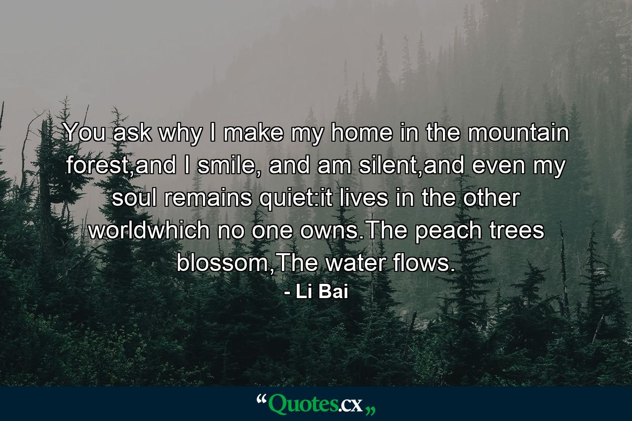 You ask why I make my home in the mountain forest,and I smile, and am silent,and even my soul remains quiet:it lives in the other worldwhich no one owns.The peach trees blossom,The water flows. - Quote by Li Bai