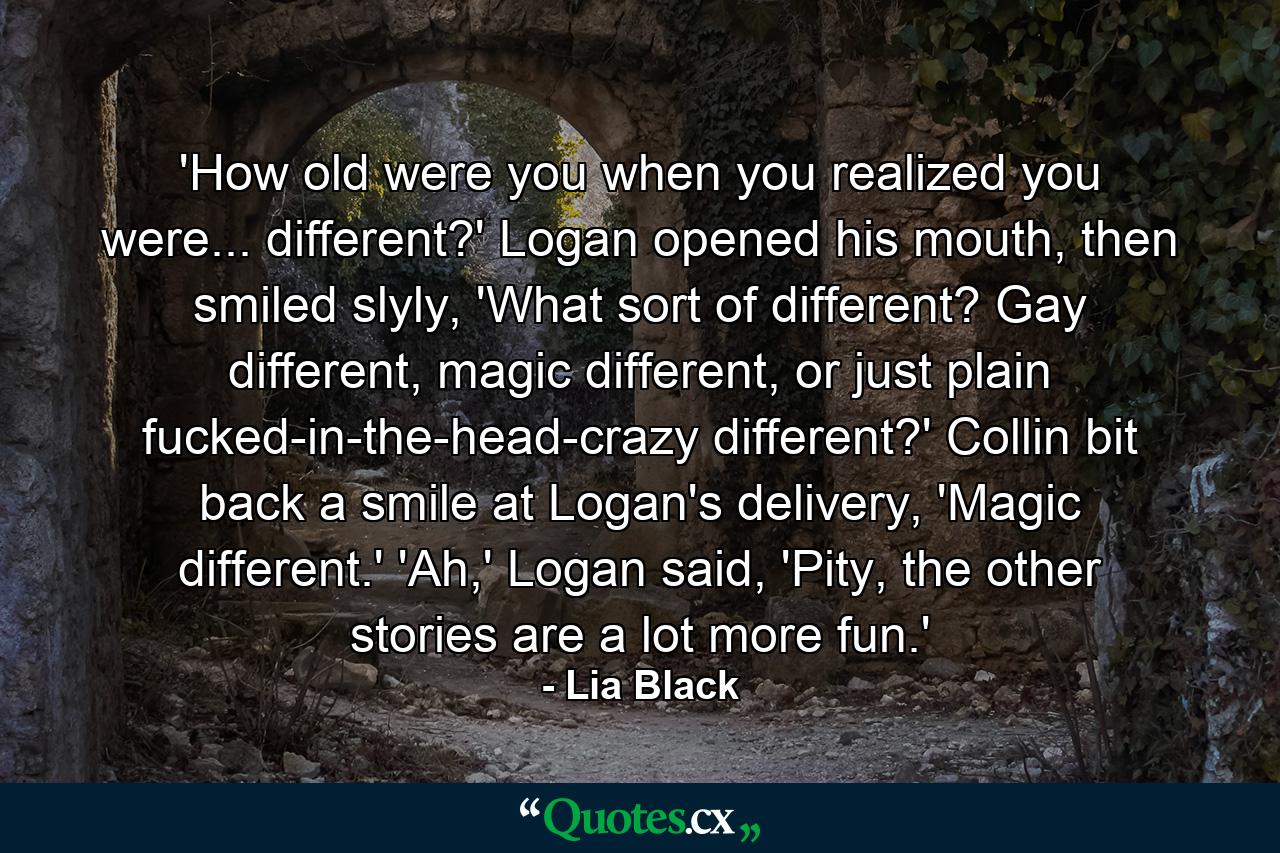 'How old were you when you realized you were... different?' Logan opened his mouth, then smiled slyly, 'What sort of different? Gay different, magic different, or just plain fucked-in-the-head-crazy different?' Collin bit back a smile at Logan's delivery, 'Magic different.' 'Ah,' Logan said, 'Pity, the other stories are a lot more fun.' - Quote by Lia Black