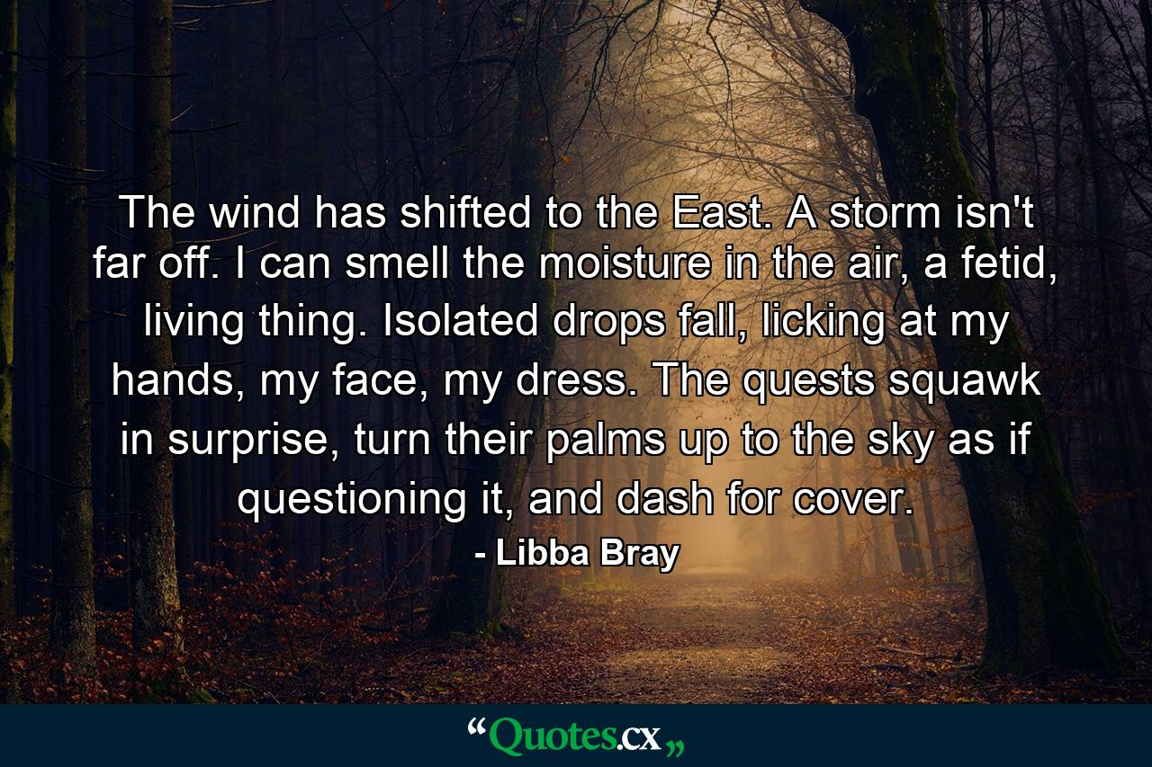 The wind has shifted to the East. A storm isn't far off. I can smell the moisture in the air, a fetid, living thing. Isolated drops fall, licking at my hands, my face, my dress. The quests squawk in surprise, turn their palms up to the sky as if questioning it, and dash for cover. - Quote by Libba Bray