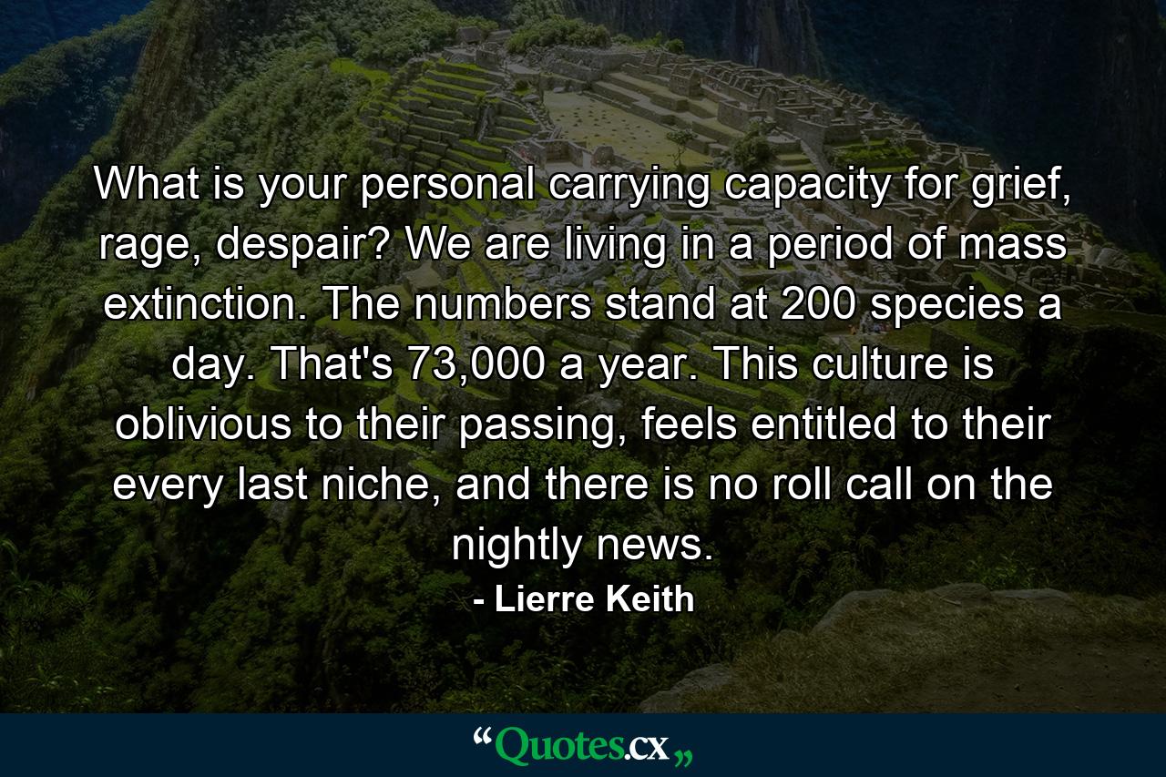 What is your personal carrying capacity for grief, rage, despair? We are living in a period of mass extinction. The numbers stand at 200 species a day. That's 73,000 a year. This culture is oblivious to their passing, feels entitled to their every last niche, and there is no roll call on the nightly news. - Quote by Lierre Keith