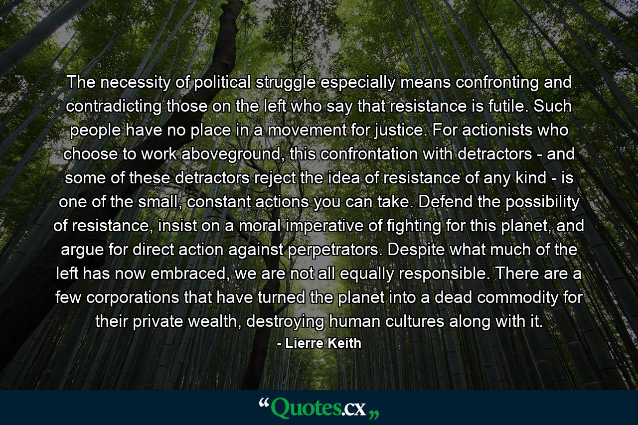 The necessity of political struggle especially means confronting and contradicting those on the left who say that resistance is futile. Such people have no place in a movement for justice. For actionists who choose to work aboveground, this confrontation with detractors - and some of these detractors reject the idea of resistance of any kind - is one of the small, constant actions you can take. Defend the possibility of resistance, insist on a moral imperative of fighting for this planet, and argue for direct action against perpetrators. Despite what much of the left has now embraced, we are not all equally responsible. There are a few corporations that have turned the planet into a dead commodity for their private wealth, destroying human cultures along with it. - Quote by Lierre Keith